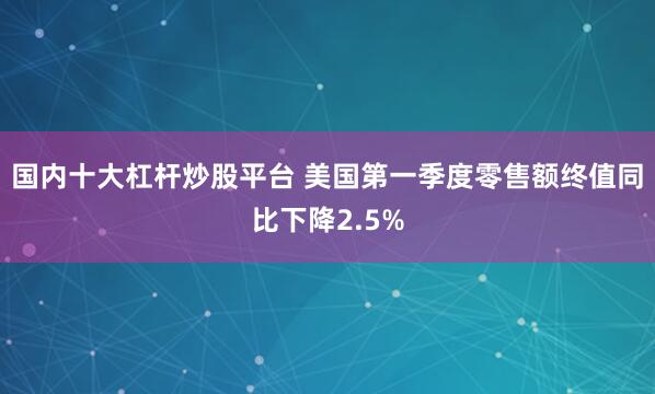 国内十大杠杆炒股平台 美国第一季度零售额终值同比下降2.5%