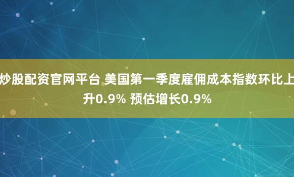 炒股配资官网平台 美国第一季度雇佣成本指数环比上升0.9% 预估增长0.9%