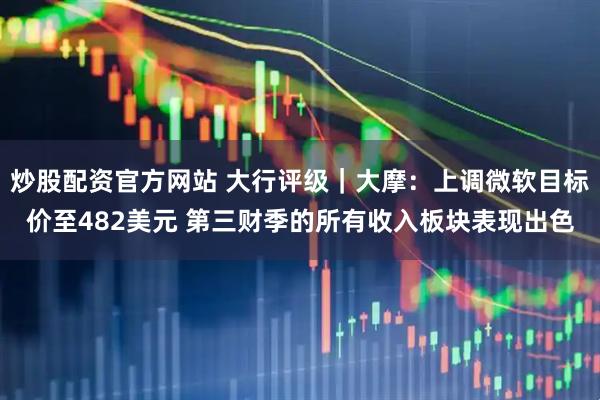 炒股配资官方网站 大行评级｜大摩：上调微软目标价至482美元 第三财季的所有收入板块表现出色