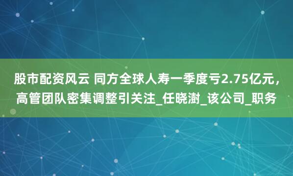 股市配资风云 同方全球人寿一季度亏2.75亿元，高管团队密集调整引关注_任晓澍_该公司_职务