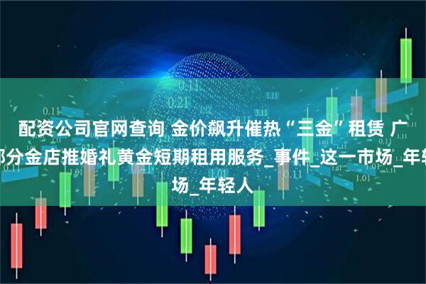 配资公司官网查询 金价飙升催热“三金”租赁 广东部分金店推婚礼黄金短期租用服务_事件_这一市场_年轻人