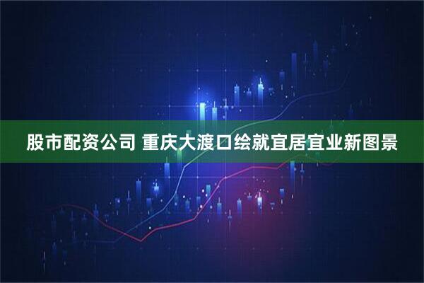 股市配资公司 重庆大渡口绘就宜居宜业新图景