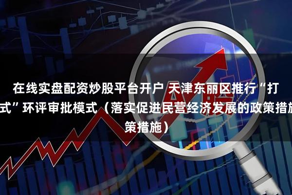 在线实盘配资炒股平台开户 天津东丽区推行“打捆式”环评审批模式（落实促进民营经济发展的政策措施）