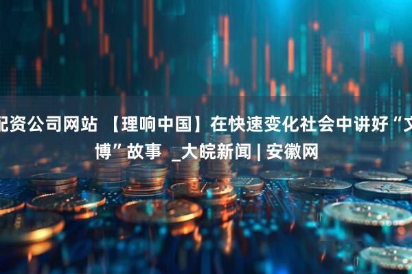 配资公司网站 【理响中国】在快速变化社会中讲好“文博”故事  _大皖新闻 | 安徽网