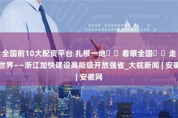 全国前10大配资平台 扎根一地  着眼全国  走向世界——浙江加快建设高能级开放强省_大皖新闻 | 安徽网