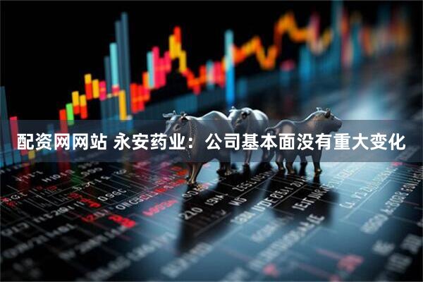 配资网网站 永安药业：公司基本面没有重大变化
