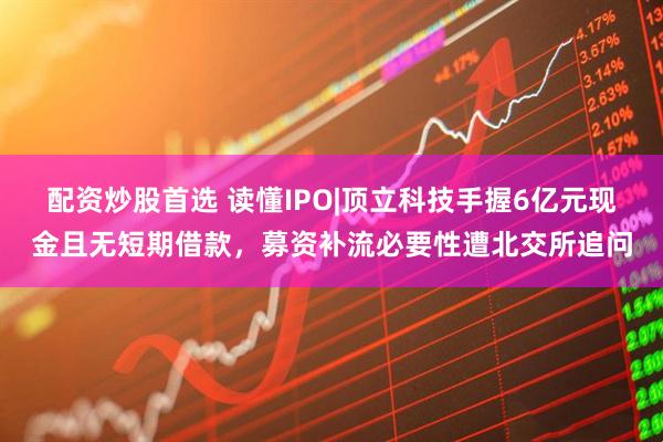 配资炒股首选 读懂IPO|顶立科技手握6亿元现金且无短期借款，募资补流必要性遭北交所追问
