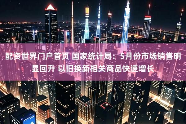 配资世界门户首页 国家统计局：5月份市场销售明显回升 以旧换新相关商品快速增长