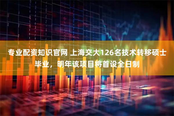 专业配资知识官网 上海交大126名技术转移硕士毕业，明年该项目将首设全日制