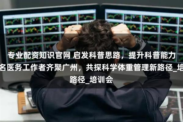 专业配资知识官网 启发科普思路，提升科普能力！百名医务工作者齐聚广州，共探科学体重管理新路径_培训会