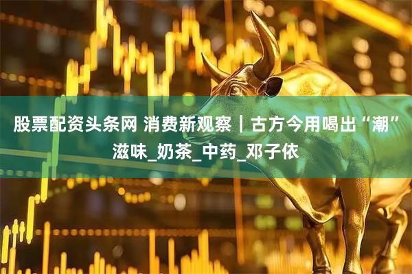 股票配资头条网 消费新观察｜古方今用喝出“潮”滋味_奶茶_中药_邓子依