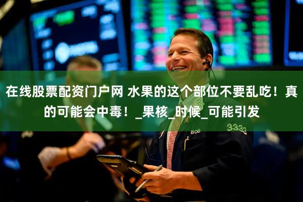 在线股票配资门户网 水果的这个部位不要乱吃！真的可能会中毒！_果核_时候_可能引发
