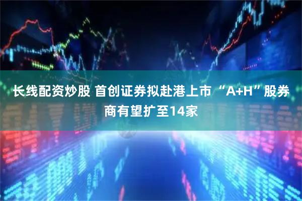 长线配资炒股 首创证券拟赴港上市 “A+H”股券商有望扩至14家