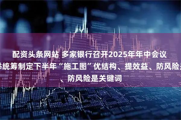 配资头条网站 多家银行召开2025年年中会议 多措并举统筹制定下半年“施工图”优结构、提效益、防风险是关键词
