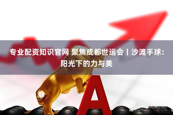 专业配资知识官网 聚焦成都世运会丨沙滩手球：阳光下的力与美