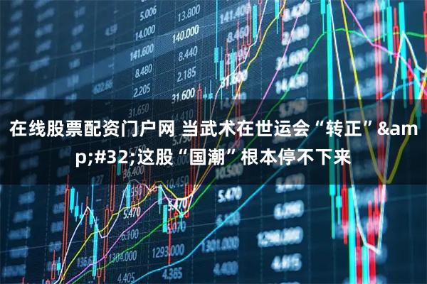 在线股票配资门户网 当武术在世运会“转正”&#32;这股“国潮”根本停不下来