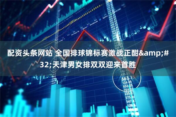 配资头条网站 全国排球锦标赛激战正酣&#32;天津男女排双双迎来首胜