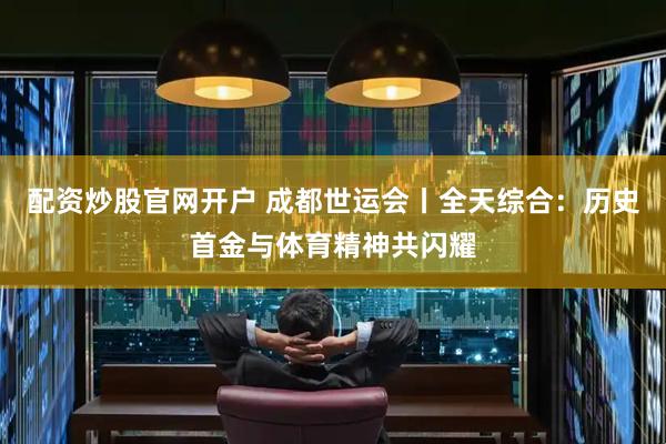 配资炒股官网开户 成都世运会丨全天综合：历史首金与体育精神共闪耀