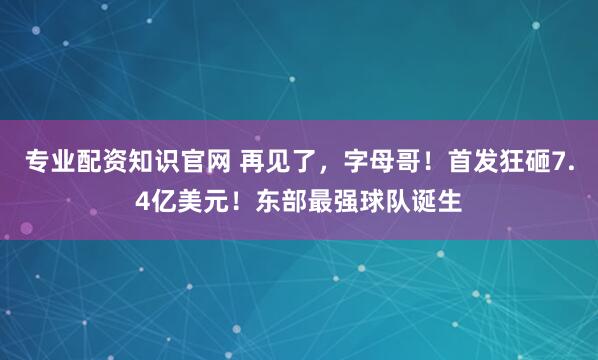 专业配资知识官网 再见了，字母哥！首发狂砸7.4亿美元！东部最强球队诞生