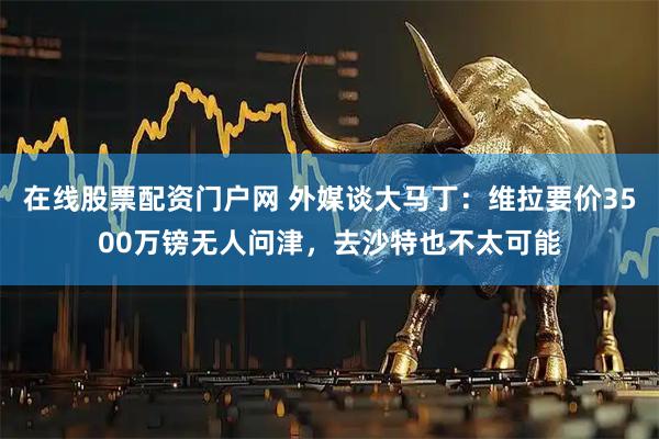 在线股票配资门户网 外媒谈大马丁：维拉要价3500万镑无人问津，去沙特也不太可能