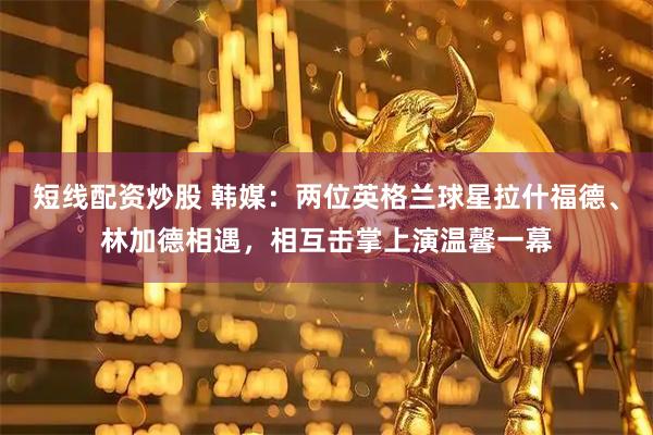 短线配资炒股 韩媒：两位英格兰球星拉什福德、林加德相遇，相互击掌上演温馨一幕