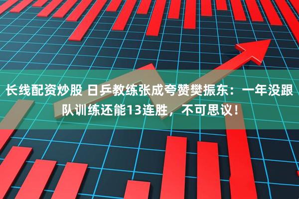 长线配资炒股 日乒教练张成夸赞樊振东：一年没跟队训练还能13连胜，不可思议！