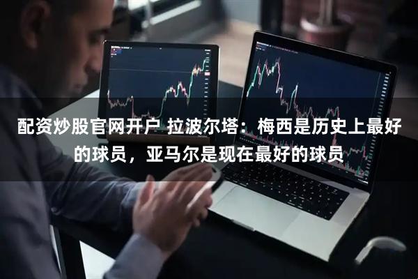 配资炒股官网开户 拉波尔塔：梅西是历史上最好的球员，亚马尔是现在最好的球员