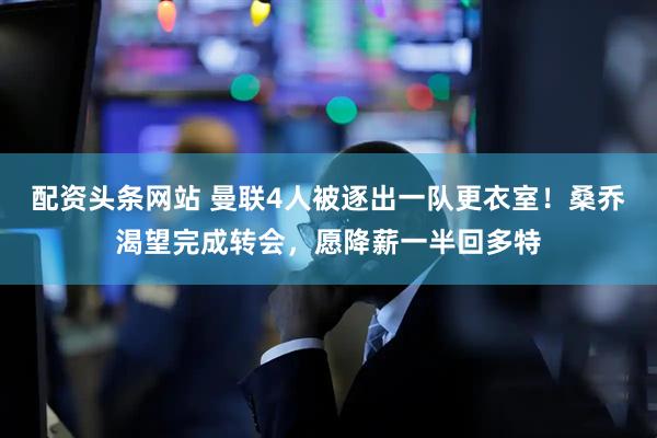配资头条网站 曼联4人被逐出一队更衣室！桑乔渴望完成转会，愿降薪一半回多特