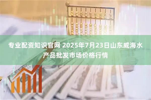 专业配资知识官网 2025年7月23日山东威海水产品批发市场价格行情