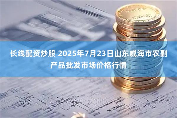 长线配资炒股 2025年7月23日山东威海市农副产品批发市场价格行情