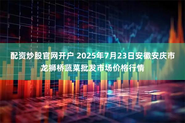 配资炒股官网开户 2025年7月23日安徽安庆市龙狮桥蔬菜批发市场价格行情