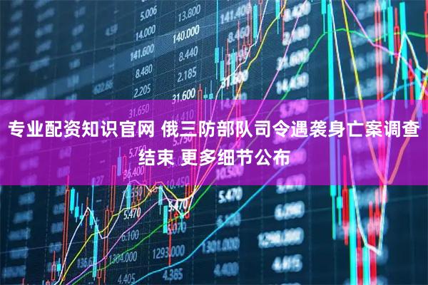 专业配资知识官网 俄三防部队司令遇袭身亡案调查结束 更多细节公布