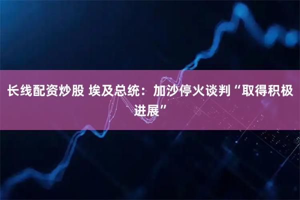 长线配资炒股 埃及总统：加沙停火谈判“取得积极进展”