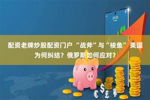 配资老牌炒股配资门户 “战斧”与“梭鱼” 美国为何纠结？俄罗斯如何应对？