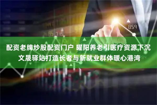 配资老牌炒股配资门户 曜阳养老引医疗资源下沉 文晟驿站打造长者与新就业群体暖心港湾