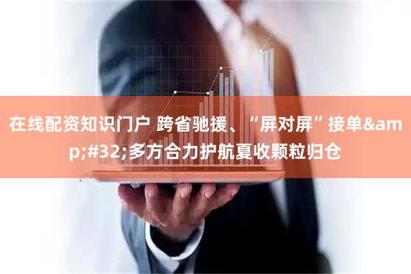 在线配资知识门户 跨省驰援、“屏对屏”接单 多方合力护航夏收颗粒归仓