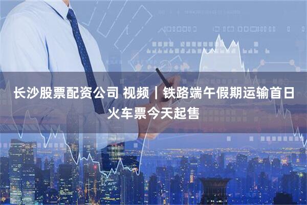 长沙股票配资公司 视频｜铁路端午假期运输首日火车票今天起售