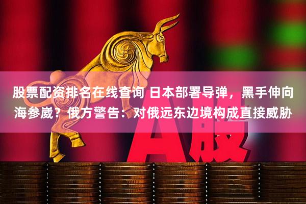 股票配资排名在线查询 日本部署导弹，黑手伸向海参崴？俄方警告：对俄远东边境构成直接威胁