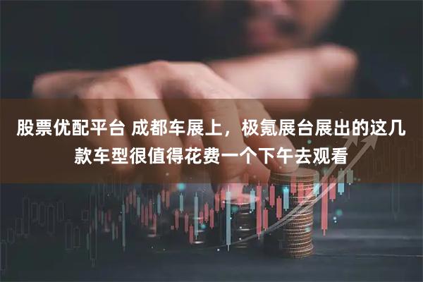 股票优配平台 成都车展上,极氪展台展出的这几款车型很值得花费一个下午去观看